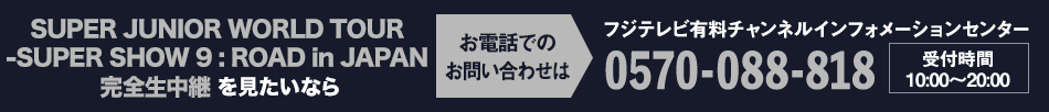 SUPER JUNIOR WORLD TOUR -SUPER SHOW 9 : ROAD in JAPAN 完全生中継 を見たいならお電話でのお問い合わせは フジテレビ有料チャンネルインフォメーションセンター 0570-088-818 受付時間：10:00～20:00