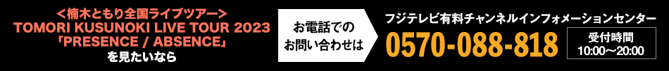 ＜楠木ともり全国ライブツアー＞TOMORI KUSUNOKI LIVE TOUR 2023「PRESENCE / ABSENCE」を見たいならお電話でのお問い合わせは フジテレビ有料チャンネルインフォメーションセンター 0570-088-818 受付時間：10:00～20:00