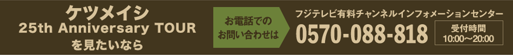 ケツメイシ 25th Anniversary TOURを見たいならお電話でのお問い合わせは フジテレビ有料チャンネルインフォメーションセンター 0570-088-818 受付時間：10:00～20:00