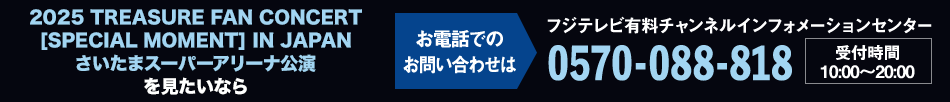 2025 TREASURE FAN CONCERT [SPECIAL MOMENT] IN JAPAN さいたまスーパーアリーナ公演を見たいならお電話でのお問い合わせは フジテレビ有料チャンネルインフォメーションセンター 0570-088-818 受付時間：10:00～20:00