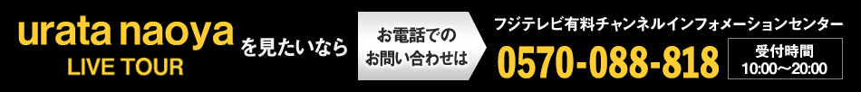 urata naoya LIVE TOURを見たいならお電話でのお問い合わせは フジテレビ有料チャンネルインフォメーションセンター 0570-088-818 受付時間：10:00～20:00