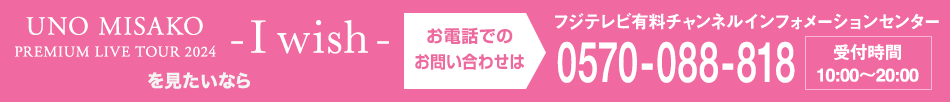 UNO MISAKO PREMIUM LIVE TOUR 2024 - I wish – を見たいならお電話でのお問い合わせは フジテレビ有料チャンネルインフォメーションセンター 0570-088-818 受付時間：10:00～20:00