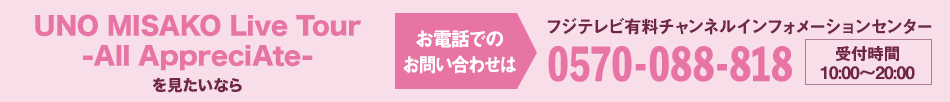 UNO MISAKO Live Tour -All AppreciAte- を見たいならお電話でのお問い合わせは フジテレビ有料チャンネルインフォメーションセンター 0570-088-818 受付時間：10:00～20:00