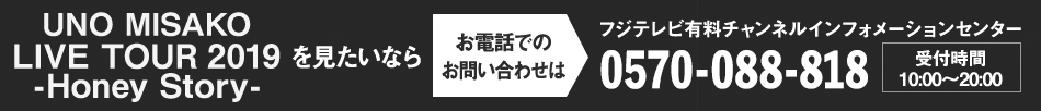 UNO MISAKO LIVE TOUR 2019 -Honey Story-を見たいならお電話でのお問い合わせは フジテレビ有料チャンネルインフォメーションセンター 0570-088-818 受付時間：10:00～20:00