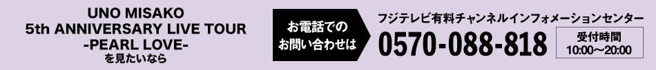 UNO MISAKO 5th ANNIVERSARY LIVE TOUR -PEARL LOVE- を見たいならお電話でのお問い合わせは フジテレビ有料チャンネルインフォメーションセンター 0570-088-818 受付時間：10:00～20:00