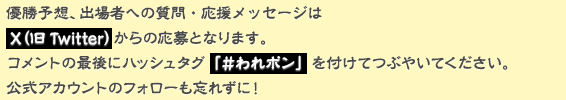 優勝予想、出場者への質問・応援メッセージはX(旧Twitter)からの応募となります。コメントの最後にハッシュタグ「#われポン」を付けてつぶやいてください。公式アカウントのフォローも忘れずに!